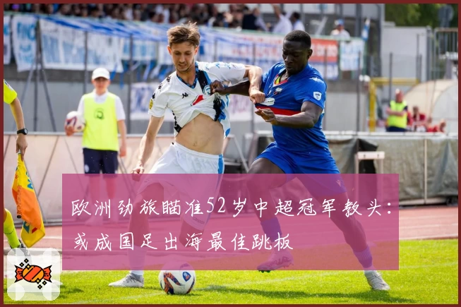 欧洲劲旅瞄准52岁中超冠军教头：或成国足出海最佳跳板