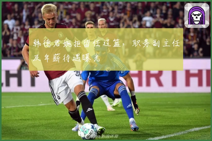 韩德君婉拒留任辽篮，职务副主任及年薪待遇曝光