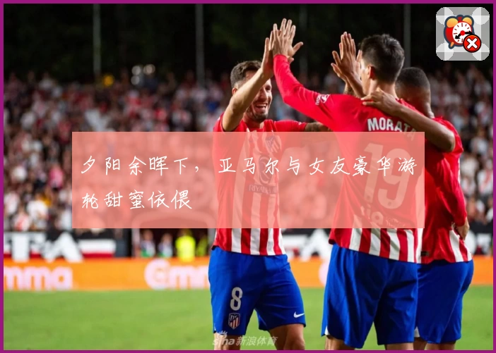 夕阳余晖下，亚马尔与女友豪华游轮甜蜜依偎