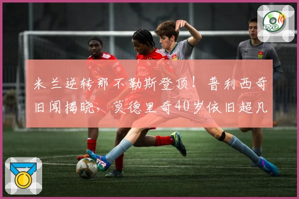 米兰逆转那不勒斯登顶！普利西奇旧闻揭晓，莫德里奇40岁依旧超凡