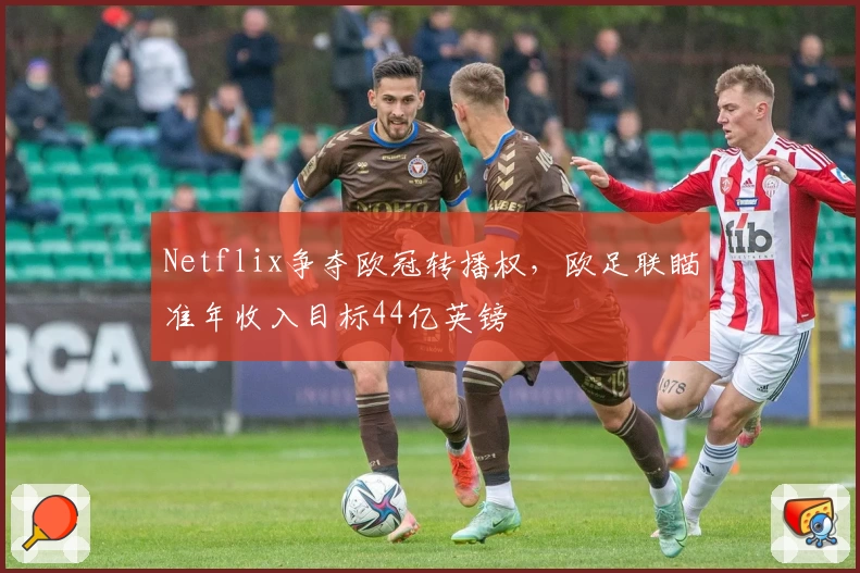 Netflix争夺欧冠转播权，欧足联瞄准年收入目标44亿英镑