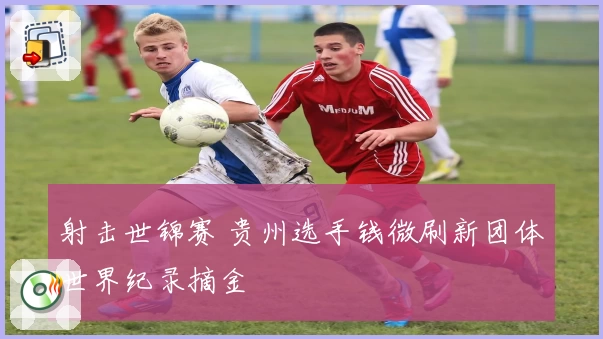 射击世锦赛 贵州选手钱微刷新团体世界纪录摘金