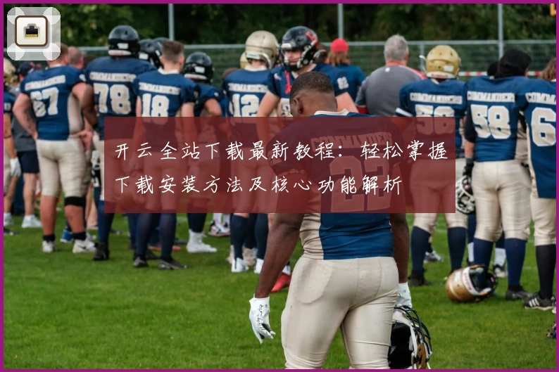 开云全站下载最新教程：轻松掌握下载安装方法及核心功能解析