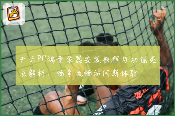 开云PC端登录器安装教程与功能亮点解析，畅享流畅访问新体验
