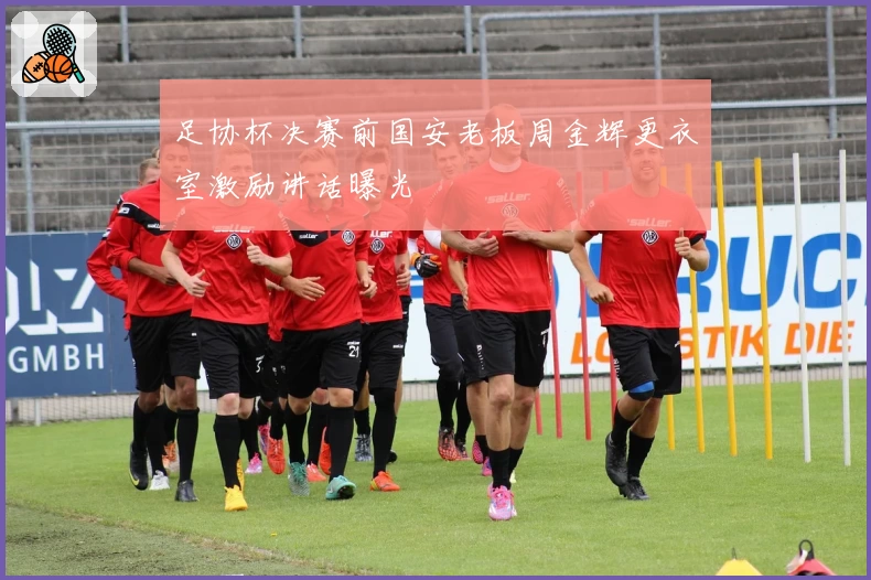 足协杯决赛前国安老板周金辉更衣室激励讲话曝光