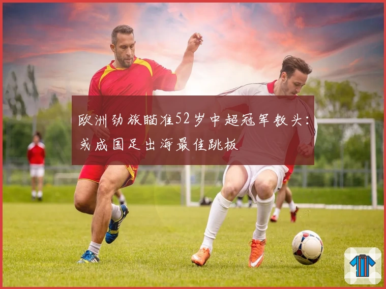 欧洲劲旅瞄准52岁中超冠军教头：或成国足出海最佳跳板