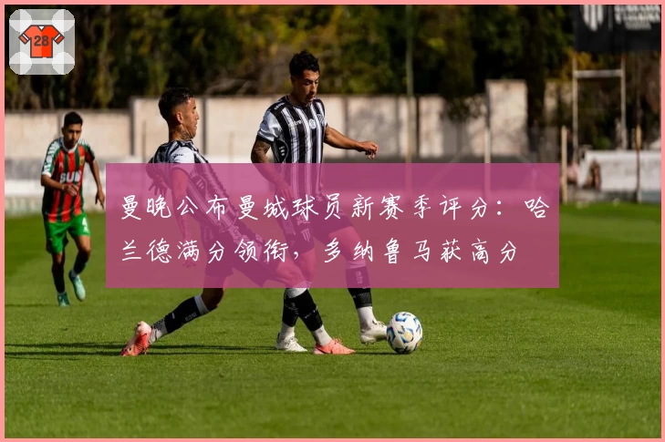 曼晚公布曼城球员新赛季评分：哈兰德满分领衔，多纳鲁马获高分