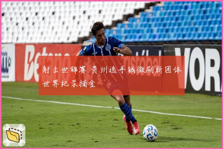 射击世锦赛 贵州选手钱微刷新团体世界纪录摘金