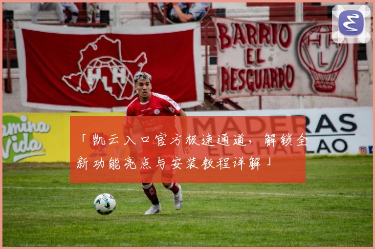 「凯云入口官方极速通道,解锁全新功能亮点与安装教程详解」