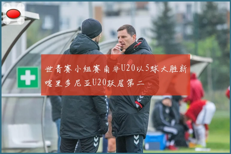 世青赛小组赛南非U20以5球大胜新喀里多尼亚U20跃居第二