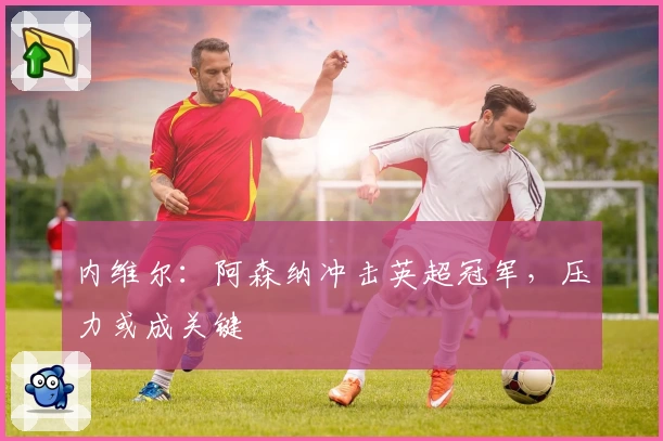 内维尔：阿森纳冲击英超冠军，压力或成关键