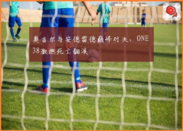 奥吉尔与安德雷德巅峰对决，ONE 38激燃死亡翻滚