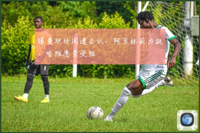 曝曼联传闻遭否认，阿莫林获力挺，哈维愿景受阻