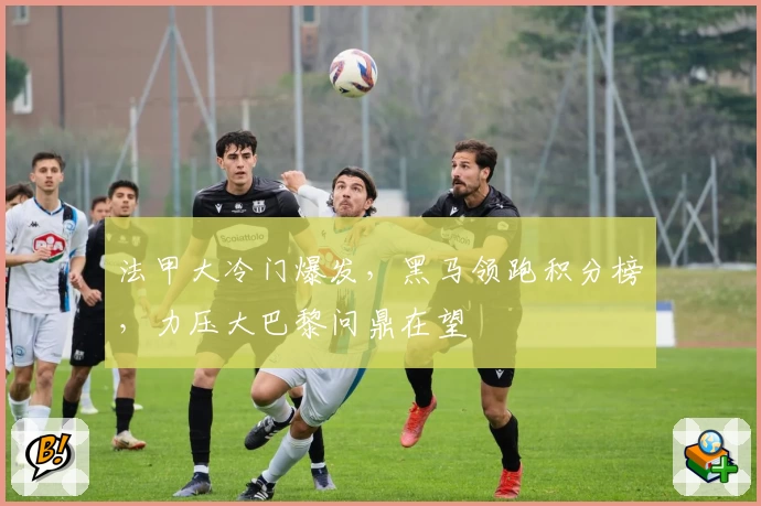 法甲大冷门爆发，黑马领跑积分榜，力压大巴黎问鼎在望