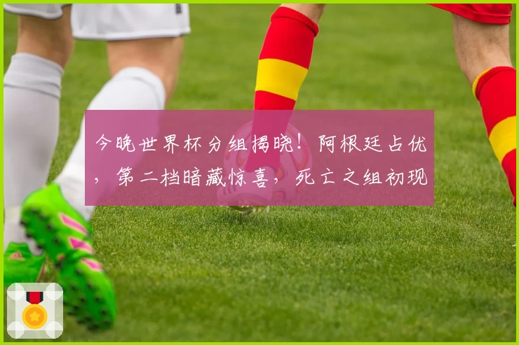 今晚世界杯分组揭晓！阿根廷占优，第二档暗藏惊喜，死亡之组初现端倪