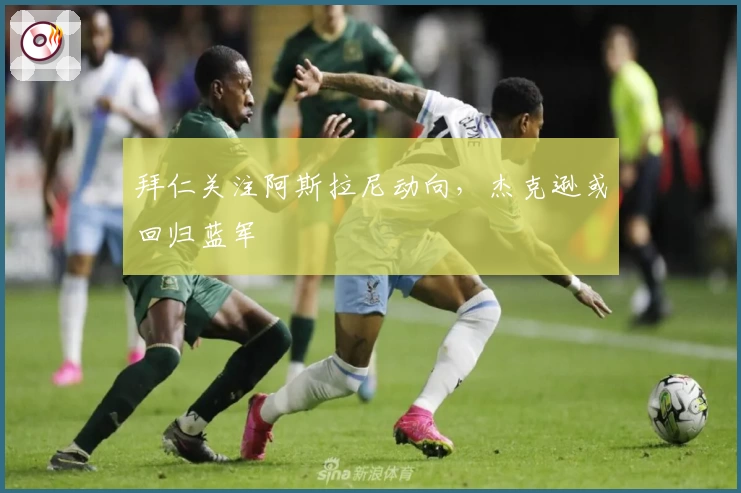 拜仁关注阿斯拉尼动向，杰克逊或回归蓝军