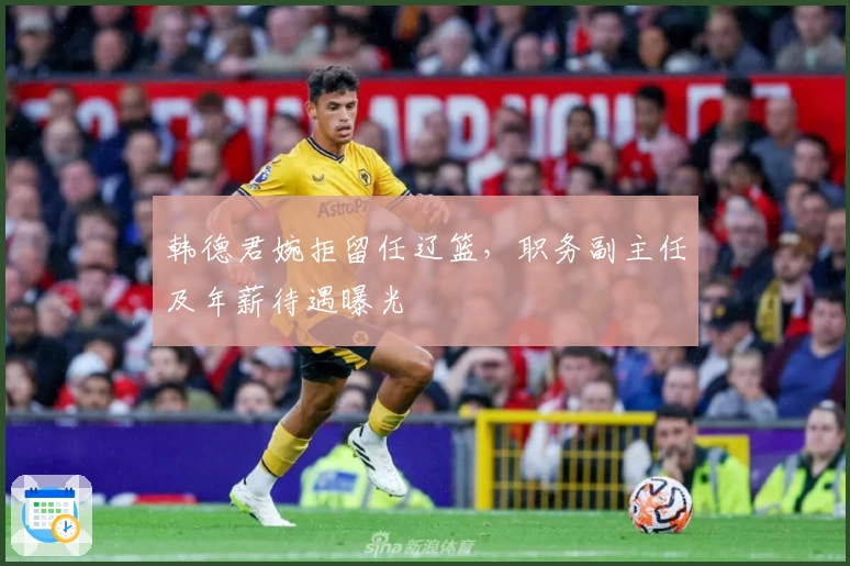 韩德君婉拒留任辽篮，职务副主任及年薪待遇曝光